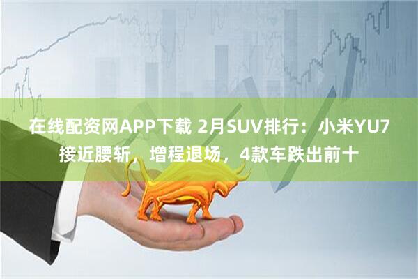 在线配资网APP下载 2月SUV排行：小米YU7接近腰斩，增程退场，4款车跌出前十