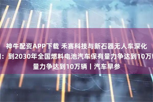 神牛配资APP下载 禾赛科技与新石器无人车深化合作；三部门：到2030年全国燃料电池汽车保有量力争达到10万辆丨汽车早参