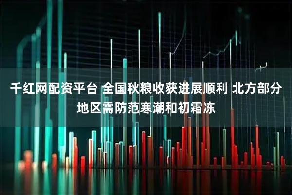 千红网配资平台 全国秋粮收获进展顺利 北方部分地区需防范寒潮和初霜冻