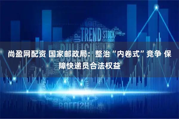 尚盈网配资 国家邮政局：整治“内卷式”竞争 保障快递员合法权益