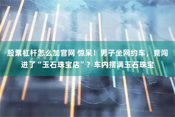 股票杠杆怎么加官网 惊呆！男子坐网约车，竟闯进了“玉石珠宝店”？车内摆满玉石珠宝
