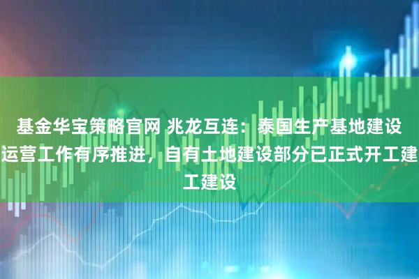 基金华宝策略官网 兆龙互连：泰国生产基地建设及运营工作有序推进，自有土地建设部分已正式开工建设