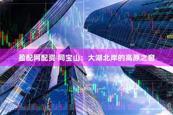 盈配网配资 同宝山：大湖北岸的高原之窗