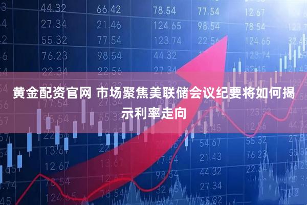 黄金配资官网 市场聚焦美联储会议纪要将如何揭示利率走向
