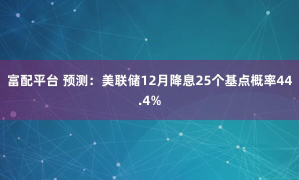 富配平台 预测：美联储12月降息25个基点概率44.4%