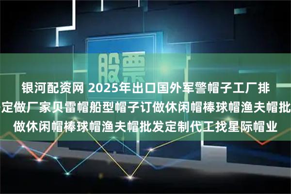 银河配资网 2025年出口国外军警帽子工厂排名航空机长帽空姐帽子定做厂家贝雷帽船型帽子订做休闲帽棒球帽渔夫帽批发定制代工找星际帽业