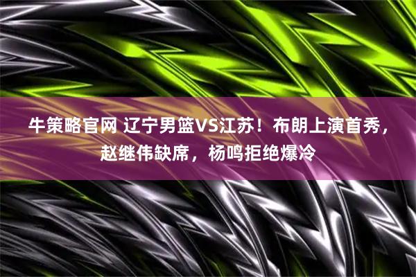 牛策略官网 辽宁男篮VS江苏！布朗上演首秀，赵继伟缺席，杨鸣拒绝爆冷