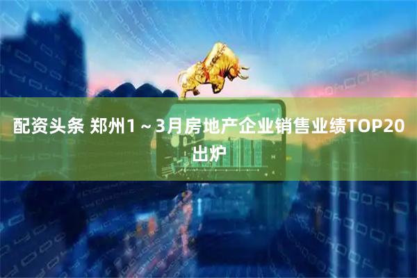 配资头条 郑州1～3月房地产企业销售业绩TOP20出炉