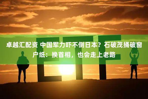 卓越汇配资 中国军力吓不倒日本？石破茂捅破窗户纸：换首相，也会走上老路