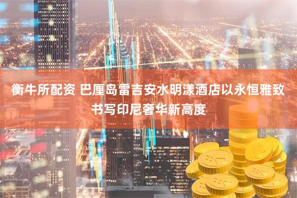 衡牛所配资 巴厘岛雷吉安水明漾酒店以永恒雅致书写印尼奢华新高度