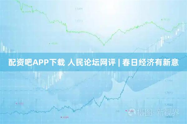 配资吧APP下载 人民论坛网评 | 春日经济有新意