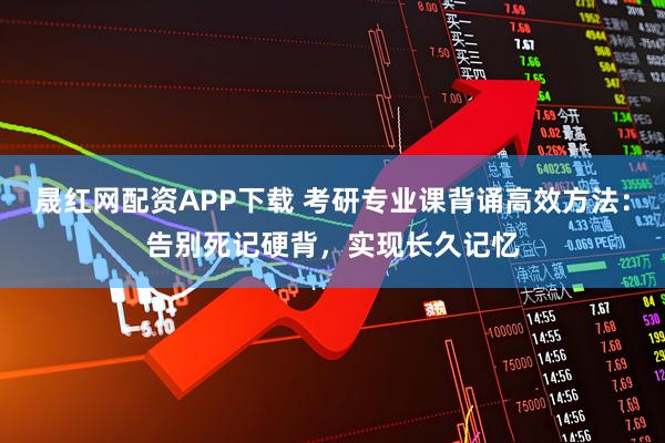 晟红网配资APP下载 考研专业课背诵高效方法：告别死记硬背，实现长久记忆