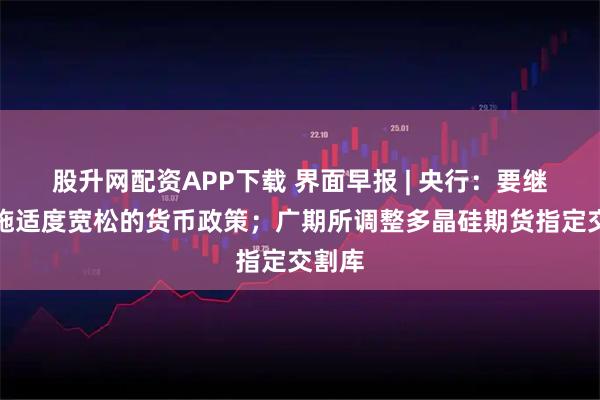 股升网配资APP下载 界面早报 | 央行：要继续实施适度宽松的货币政策；广期所调整多晶硅期货指定交割库