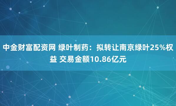 中金财富配资网 绿叶制药：拟转让南京绿叶25%权益 交易金额10.86亿元