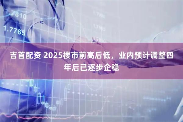 吉首配资 2025楼市前高后低，业内预计调整四年后已逐步企稳