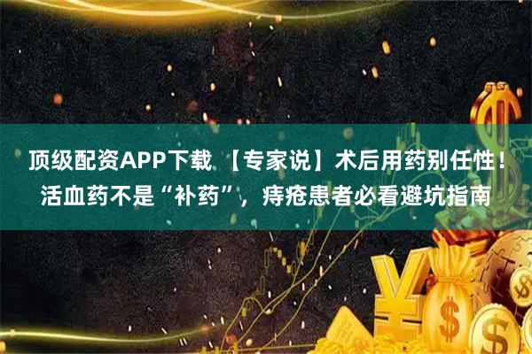 顶级配资APP下载 【专家说】术后用药别任性！活血药不是“补药”，痔疮患者必看避坑指南