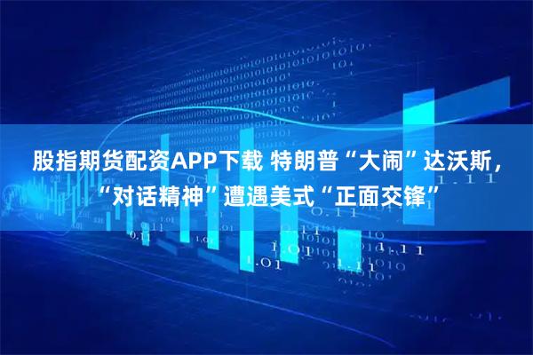 股指期货配资APP下载 特朗普“大闹”达沃斯，“对话精神”遭遇美式“正面交锋”