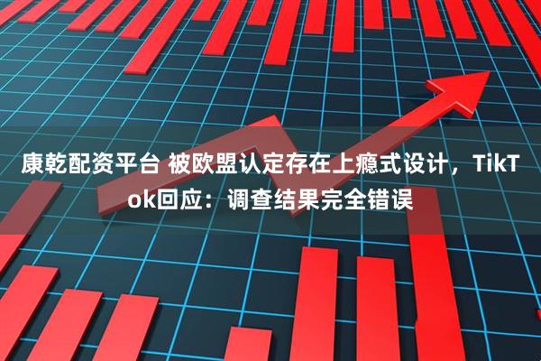 康乾配资平台 被欧盟认定存在上瘾式设计，TikTok回应：调查结果完全错误