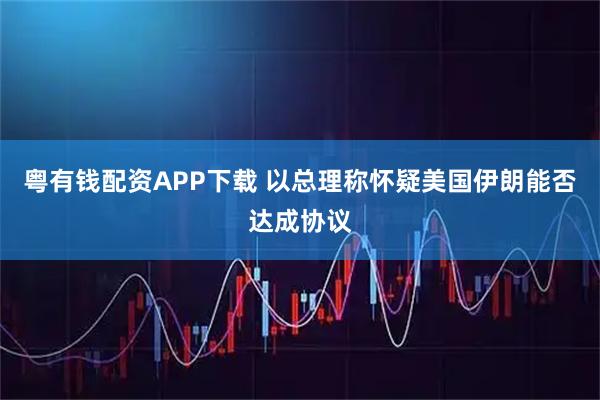粤有钱配资APP下载 以总理称怀疑美国伊朗能否达成协议